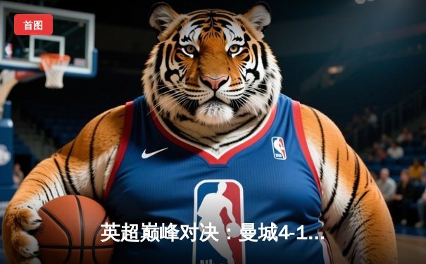 英超巅峰对决：曼城4-1横扫曼联，哈兰德帽子戏法锁定胜局